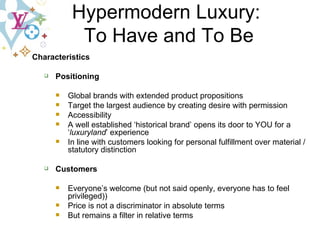 Characteristics Positioning Global brands with extended product propositions  Target the largest audience by creating desire with permission Accessibility A well established ‘historical brand’ opens its door to YOU for a ‘ luxuryland ’ experience In line with customers looking for personal fulfillment over material / statutory distinction Customers Everyone’s welcome (but not said openly, everyone has to feel privileged)) Price is not a discriminator in absolute terms But remains a filter in relative terms Hypermodern Luxury:  To Have and To Be 
