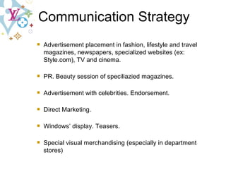 Advertisement placement in fashion, lifestyle and travel magazines, newspapers, specialized websites (ex: Style.com), TV and cinema. PR. Beauty session of speciliazied magazines. Advertisement with celebrities. Endorsement. Direct Marketing. Windows’ display. Teasers. Special visual merchandising (especially in department stores) Communication Strategy 