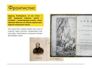 Фронтиспис
(франц. frontispiece, от лат. frons —
лоб, передняя сторона, specio —
смотрю) — иллюстрация в книге, поме-
щаемая обычно на левой стороне раз-
ворота титульного листа.
Это может быть портрет автора книги или ее
главного героя, рисунок, отражающий глав-
ную идею, иллюстрация к узловому эпизоду,
фотография, карта.
 