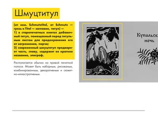 Шмуцтитул
(от нем. Schmutztitel, от Schmutz —
грязь и Titel — заглавие, титул) —
1) в старопечатных книгах добавоч-
ный титул, помещаемый перед титуль-
ным листом для предохранения его
от загрязнения, порчи;
2) современный шмуцтитул предваря-
ет часть, главу, содержит ее краткое
название, эпиграф.
Располагается обычно на правой печатной
полосе. Может быть наборным, рисованым,
комбинированным, декоративным и сюжет-
но-иллюстративным.
 