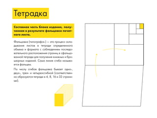Тетрадка
Составная часть блока издания, полу-
ченная в результате фальцовки печат-
ного листа.
Фальцовка (типографск.) — это процесс скла-
дывания листов в тетради определенного
объема и формата с соблюдением последо-
вательного расположения страниц в сфальцо-
ванной тетради для получения книжных и бро-
шюрных изданий. Сама линия сгиба называ-
ется фальцем.
По числу сгибов фальцовка бывает одно-,
двух-, трех- и четырехсгибной (соответствен-
но образуются тетради в 4, 8, 16 и 32 страни-
цы);
 