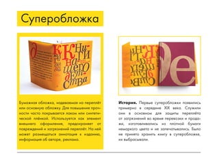 Бумажная обложка, надеваемая на переплёт
или основную обложку. Для повышения проч-
ности часто покрывается лаком или синтети-
ческой плёнкой. Используется как элемент
внешнего оформления, предохраняет от
повреждений и загрязнений переплёт. На ней
может размещаться аннотация к изданию,
информация об авторе, реклама.
Суперобложка
История. Первые суперобложки появились
примерно в середине XIX века. Служили
они в основном для защиты переплёта
от загрязнений во время перевозки и прода-
жи, изготавливались из плотной бумаги
немаркого цвета и не запечатывались. Было
не принято хранить книгу в суперобложке,
их выбрасывали.
 