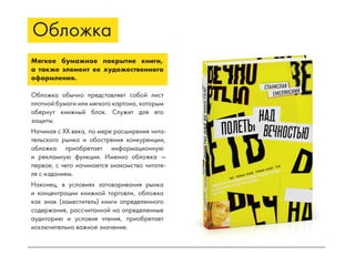 Обложка
Мягкое бумажное покрытие книги,
а также элемент ее художественного
оформления.
Обложка обычно представляет собой лист
плотной бумаги или мягкого картона, которым
обернут книжный блок. Служит для его
защиты.
Начиная с XX века, по мере расширения чита-
тельского рынка и обострения конкуренции,
обложка приобретает информационную
и рекламную функции. Именно обложка —
первое, с чего начинается знакомство читате-
ля с изданием.
Наконец, в условиях затоваривания рынка
и концентрации книжной торговли, обложка
как знак (заместитель) книги определенного
содержания, рассчитанной на определенные
аудиторию и условия чтения, приобретает
исключительно важное значение.
 