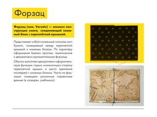 Форзац
Форзац (нем. Vorsatz) — элемент кон-
струкции книги, соединяющий книж-
ный блок с переплётной крышкой.
Представляет собой сложенный пополам лист
бумаги, помещаемый между переплетной
крышкой и книжным блоком. По характеру
оформления бывают простые, тематические
и декоративно-орнаментальные форзацы.
Обычно выполняет декоративно-оформитель-
скую функцию: скрыть «изнаночную» сторону
переплетной крышки и место крепления
последней с книжным блоком. Часто на фор-
зацах помещают различные справочные
данные (в словарях, учебниках).
 
