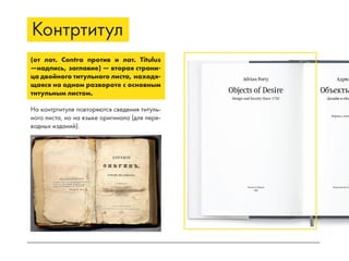 Контртитул
(от лат. Сontra против и лат. Titulus
—надпись, заглавие) — вторая страни-
ца двойного титульного листа, находя-
щаяся на одном развороте с основным
титульным листом.
На контртитуле повторяются сведения титуль-
ного листа, но на языке оригинала (для пере-
водных изданий).
 