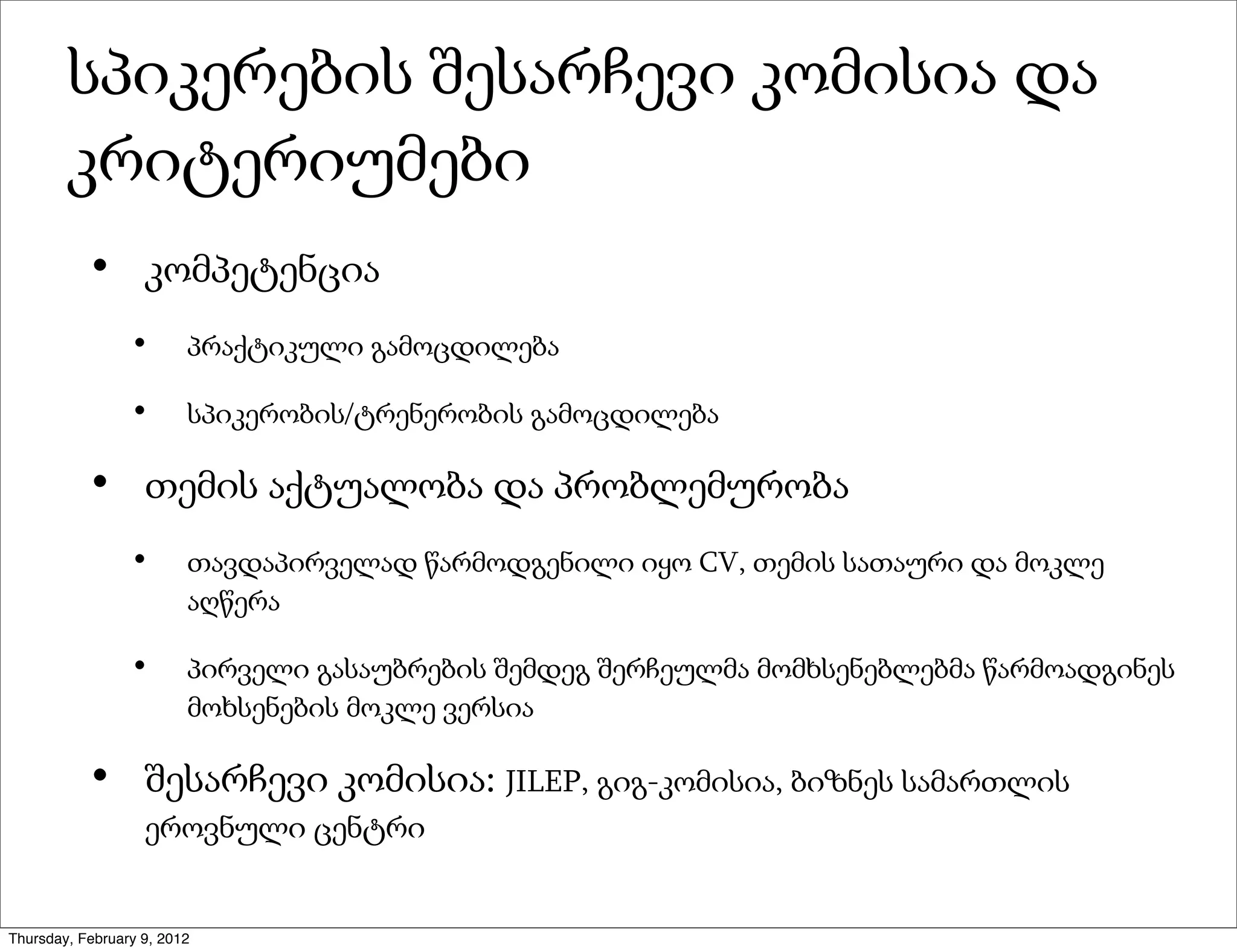 სპიკერების შესარჩევი კომისია და
        კრიტერიუმები
           •       კომპეტენცია
                 •       პრაქტიკული გამოცდილება

                 •       სპიკერობის/ტრენერობის გამოცდილება

           •       თემის აქტუალობა და პრობლემურობა
                 •       თავდაპირველად წარმოდგენილი იყო CV, თემის სათაური და მოკლე
                         აღწერა

                 •       პირველი გასაუბრების შემდეგ შერჩეულმა მომხსენებლებმა წარმოადგინეს
                         მოხსენების მოკლე ვერსია

           •       შესარჩევი კომისია: JILEP, გიგ-კომისია, ბიზნეს სამართლის
                   ეროვნული ცენტრი


Thursday, February 9, 2012
 