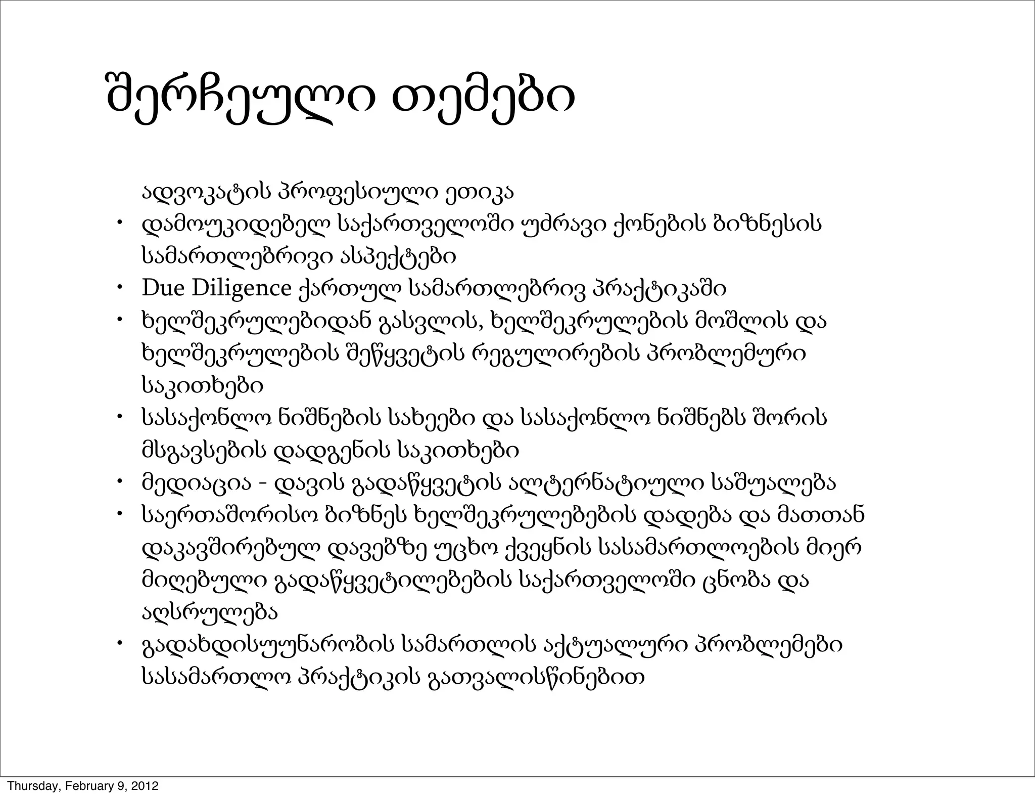 შერჩეული თემები
                       ადვოკატის პროფესიული ეთიკა
                  •    დამოუკიდებელ საქართველოში უძრავი ქონების ბიზნესის
                       სამართლებრივი ასპექტები
                  •    Due Diligence ქართულ სამართლებრივ პრაქტიკაში
                  •    ხელშეკრულებიდან გასვლის, ხელშეკრულების მოშლის და
                       ხელშეკრულების შეწყვეტის რეგულირების პრობლემური
                       საკითხები
                  •    სასაქონლო ნიშნების სახეები და სასაქონლო ნიშნებს შორის
                       მსგავსების დადგენის საკითხები
                  •    მედიაცია - დავის გადაწყვეტის ალტერნატიული საშუალება
                  •    საერთაშორისო ბიზნეს ხელშეკრულებების დადება და მათთან
                       დაკავშირებულ დავებზე უცხო ქვეყნის სასამართლოების მიერ
                       მიღებული გადაწყვეტილებების საქართველოში ცნობა და
                       აღსრულება
                  •    გადახდისუუნარობის სამართლის აქტუალური პრობლემები
                       სასამართლო პრაქტიკის გათვალისწინებით



Thursday, February 9, 2012
 