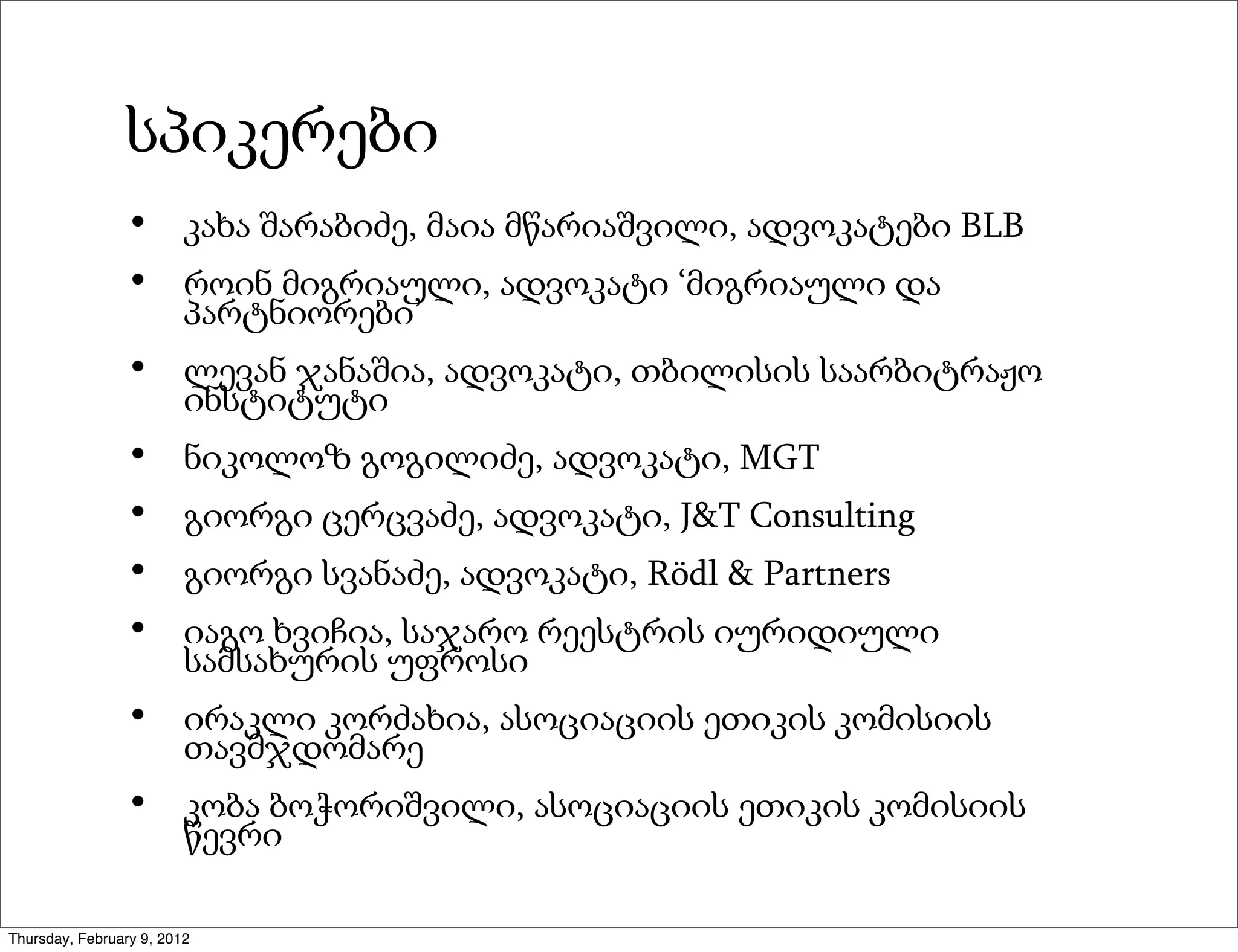 სპიკერები
                 •       კახა შარაბიძე, მაია მწარიაშვილი, ადვოკატები BLB
                 •       როინ მიგრიაული, ადვოკატი ‘მიგრიაული და
                         პარტნიორები’
                 •       ლევან ჯანაშია, ადვოკატი, თბილისის საარბიტრაჟო
                         ინსტიტუტი
                 •       ნიკოლოზ გოგილიძე, ადვოკატი, MGT
                 •       გიორგი ცერცვაძე, ადვოკატი, J&T Consulting
                 •       გიორგი სვანაძე, ადვოკატი, Rödl & Partners
                 •       იაგო ხვიჩია, საჯარო რეესტრის იურიდიული
                         სამსახურის უფროსი
                 •       ირაკლი კორძახია, ასოციაციის ეთიკის კომისიის
                         თავმჯდომარე
                 •       კობა ბოჭორიშვილი, ასოციაციის ეთიკის კომისიის
                         წევრი

Thursday, February 9, 2012
 