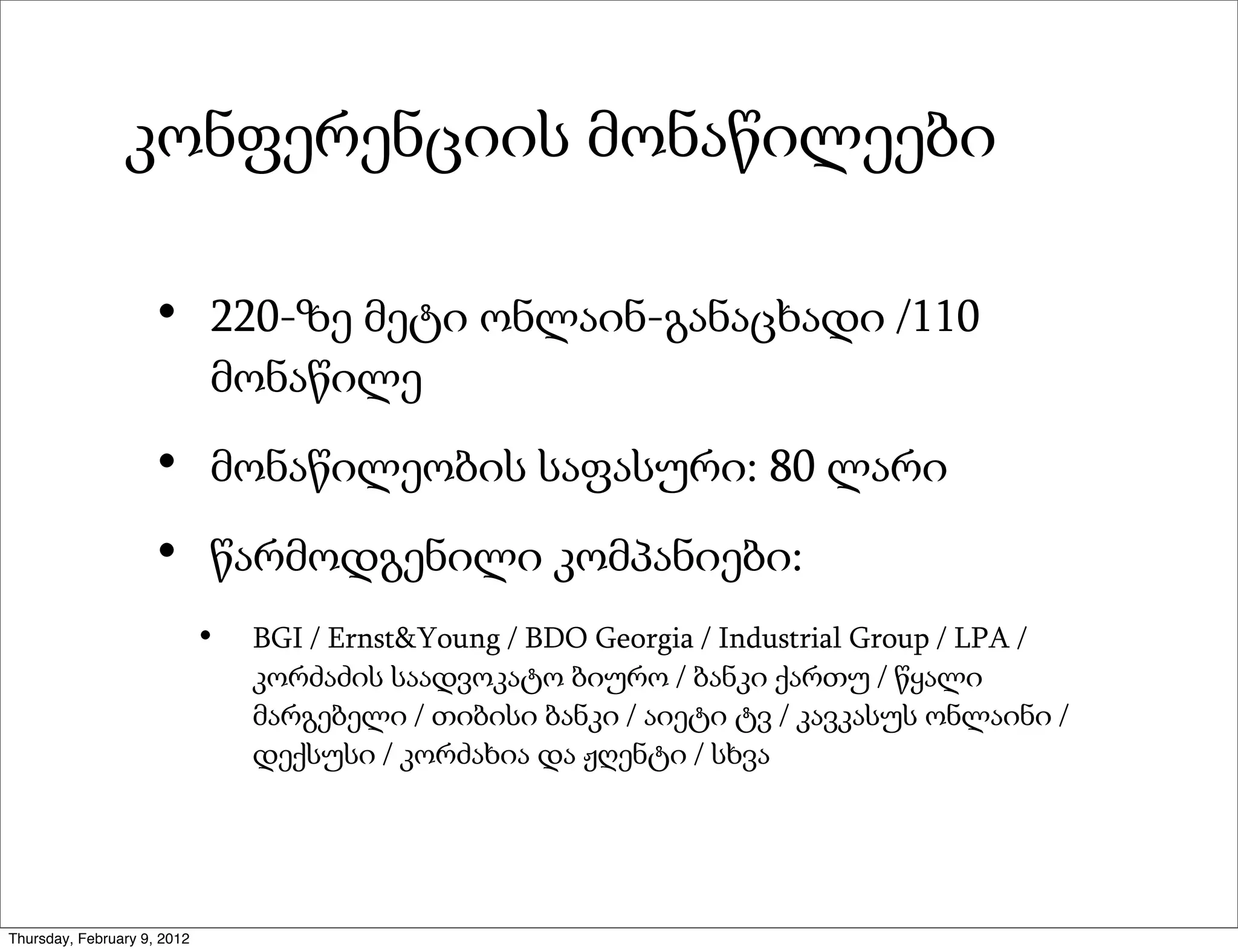 კონფერენციის მონაწილეები

                     •       220-ზე მეტი ონლაინ-განაცხადი /110
                             მონაწილე

                     •       მონაწილეობის საფასური: 80 ლარი

                     •       წარმოდგენილი კომპანიები:
                             •   BGI / Ernst&Young / BDO Georgia / Industrial Group / LPA /
                                 კორძაძის საადვოკატო ბიურო / ბანკი ქართუ / წყალი
                                 მარგებელი / თიბისი ბანკი / აიეტი ტვ / კავკასუს ონლაინი /
                                 დექსუსი / კორძახია და ჟღენტი / სხვა




Thursday, February 9, 2012
 