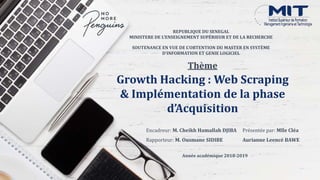 Growth Hacking : Web Scraping
& Implémentation de la phase
d’Acquisition
Présentée par: Mlle Cléa
Aurianne Leencé BAWE
REPUBLIQUE DU SENEGAL
MINISTERE DE L'ENSEIGNEMENT SUPÉRIEUR ET DE LA RECHERCHE
Encadreur: M. Cheikh Hamallah DJIBA
Rapporteur: M. Ousmane SIDIBE
Année académique 2018-2019
SOUTENANCE EN VUE DE L’OBTENTION DU MASTER EN SYSTÈME
D’INFORMATION ET GENIE LOGICIEL
Thème
 