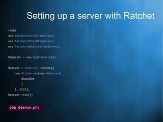 Setting up a server with Ratchet
<?php
use RatchetServerIoServer;
use RatchetHttpHttpServer;
use RatchetWebSocketWsServer;
$handler = new AppHandler();
$server = IoServer::factory(
new HttpServer(new WsServer(
$handler
)
), 8123);
$server->run();
 