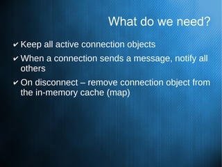 What do we need?
✔ Keep all active connection objects
✔ When a connection sends a message, notify all
others
✔ On disconnect – remove connection object from
the in-memory cache (map)
 