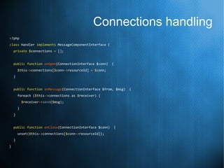 Connections handling
<?php
class Handler implements MessageComponentInterface {
private $connections = [];
public function onOpen(ConnectionInterface $conn) {
$this->connections[$conn->resourceId] = $conn;
}
public function onMessage(ConnectionInterface $from, $msg) {
foreach ($this->connections as $receiver) {
$receiver->send($msg);
}
}
public function onClose(ConnectionInterface $conn) {
unset($this->connections[$conn->resourceId]);
}
}
 