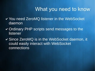What you need to know
✔ You need ZeroMQ listener in the WebSocket
daemon
✔ Ordinary PHP scripts send messages to the
listener
✔ Since ZeroMQ is in the WebSocket daemon, it
could easily interact with WebSocket
connections
 