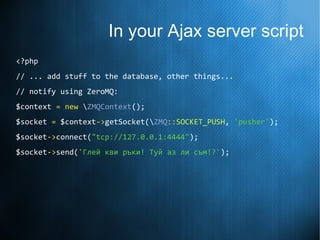 In your Ajax server script
<?php
// ... add stuff to the database, other things...
// notify using ZeroMQ:
$context = new ZMQContext();
$socket = $context->getSocket(ZMQ::SOCKET_PUSH, 'pusher');
$socket->connect("tcp://127.0.0.1:4444");
$socket->send('Глей кви ръки! Туй аз ли съм!?');
 