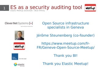 1 ES as a security auditing toolElastic Meetup 20161026 – Blue Infinity
Open Source infrastructure
specialists in Geneva
Jérôme Steunenberg (co-founder)
https://www.meetup.com/fr-
FR/Geneve-Open-Source-Meetup/
Thank you BI!
Thank you Elastic Meetup!
 
