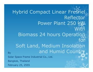 Hybrid Compact Linear Fresnel
                         Reflector
               Power Plant 250 kW
                              With
       Biomass 24 hours Operation
                               for
      Soft Land, Medium Insolation
By             and Humid Country
Solar Space Frame Industrial Co., Ltd.
Bangkok, Thailand
February 25, 2555
 