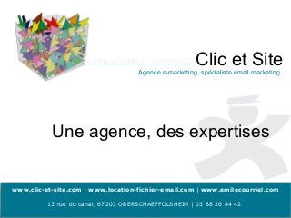 Clic et Site
                                     Agence e-marketing, spécialiste email marketing




           Une agence, des expertises


www.clic-et-site.com | www.location-fichier-email.com | www.emilecourriel.com

          13 rue du canal, 67203 OBERSCHAEFFOLSHEIM | 03 88 26 84 42
 