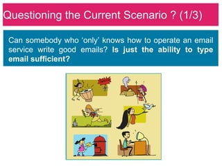 Questioning the Current Scenario ? (1/3)

 Can somebody who ‘only’ knows how to operate an email
 service write good emails? Is just the ability to type
 email sufficient?
 