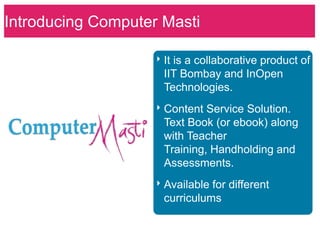 Introducing Computer‣Masti Science for
                     Computer
What is Computer Masti (CM) ?
                      Schools.
                     ‣ It is a collaborative product of
                      IIT Bombay and InOpen
                      Technologies.
                     ‣ Content Service Solution.
                      Text Book (or ebook) along
                      with Teacher
                      Training, Handholding and
                      Assessments.
                     ‣ Available for different
                      curriculums
 
