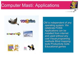 Computer Masti: Applications


                    CM is independent of any
                     operating system. We
                     celebrate FOSS
                     Applications can be
                     installed from internet
                     and used without any
                     cost Visual programing
                     methods Mind mapping
                     tools Productivity tools
                     Educational games
 
