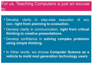 For us, Teaching Computers is just an excuse
to:

 ‣ Develop clarity in step-wise execution of any
  task, right from planning to evaluation.
 ‣ Develop clarity in communication, right from critical
  thinking to creative presentations.
 ‣ Develop confidence in solving complex problems
  using simple thinking.

 • In Other words, we choose Computer Science as a
  vehicle to mold next generation technology users.
 