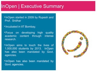 InOpen | Executive Summary

 ‣InOpen started in 2009 by Rupesh and
 Prof. Sridhar

 ‣Incubated in IIT Bombay.
 ‣Focus on developing high quality
 academic    content   through   intense
 research.

 ‣InOpen aims to touch the lives of
 1,000,000 students by 2013. InOpen
 has also been mandated by Govt.
 agencies.

 ‣InOpen has also been mandated by
 Govt. agencies.
 