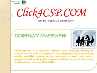 Smart People Do Smart Work
COMPANY OVERVIEW
Click4csp.com is a customer oriented base company, Having its
main branch in Delhi. Company is focusing primarily on providing
Mobile and DTH services to the customers all over India with a
perspective of making the service available to each and every
individual who is using Mobile/DTH.
Click4CSP.COM
 