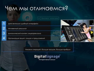 1 Действительно удобный интерфейс
DigitalSignage
Интерактивный каталог
2
2 Мгновенный результат
3 Динамический контент, видеореклама
4 Организация акций, скидок и предложений
Никаких очередей, больше продаж, больше прибыли
Чем мы отличаемся?
 
