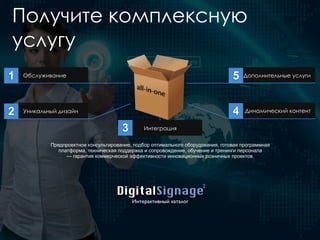 Получите комплексную
услугу
Обслуживание
Уникальный дизайн
Интеграция
Динамический контент
Дополнительные услуги1
2
3
5
4
Предпроектное консультирование, подбор оптимального оборудования, готовая программная
платформа, техническая поддержка и сопровождение, обучение и тренинги персонала
— гарантия коммерческой эффективности инновационных розничных проектов.
DigitalSignage
Интерактивный каталог
2
 