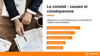 Le constat : causes et
conséquences
Répondre à un marché pénurique, qui nécessite de
l’agilité et de l’anticipation.
Obsolescence des compétences
Profils rares et recherchés
Rétention des potentiels
Turnover élevé
Guerre des talents
 