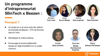 Un programme
d’intrapreneuriat
50inTech x Beezen :
● Un projet qui a du sens avec les valeurs
de diversité de Beezen : 47% de femmes
dans la Tech.
● Développer la culture startup.
● Encourager le travail collaboratif :
équipe en régie travaillant sur un projet
commun.
Pourquoi ?
Ahmed
Tech Lead
Amira
Data engineer
Skander
Mobile
Development
Engineer
Arielle
Data scientist
Imen
Scrum Master
Maha
Sofware Developer
Rim
Data Scientist
 