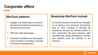 Corporate offers
50inTech platform
• Engager vos leaders techs à mentorer
des femmes fondatrices de startups ou
des femmes de la Tech.
• Offrir des unfair advantages.
• Diversifier le dealflow pour les équipes
open innovation, l’incubateur corporate
ou le fond d’investissement.
Bootcamp 50inTech include
Un format innovant et immersif pour travailler
sur la rétention et la promotion des femmes
dans la Tech. Pourquoi la diversité est
importante, pourquoi les femmes quittent la
tech, benchmark des best practices, talks
inspirationnels, design thinking pour co-créer
des solutions pour les femmes et les
hommes.
 