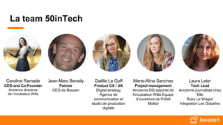 La team 50inTech
Caroline Ramade
CEO and Co-Founder
Ancienne directrice
de l’incubateur Willa
Jean-Marc Benaily
Partner
CEO de Beezen
Gaëlle Le Goff
Product CX / UX
Digital strategy
Agence de
communication et
studio de production
digitale
Marie-Aline Sanchez
Project management
Ancienne DG adjointe de
l’incubateur Willa Equipe
d’ouverture de l’hôtel
Molitor
Laure Leter
Tech Lead
Ancienne journaliste chez
Elle
Ruby Le Wagon
Integration Les Gobelins
 