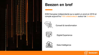 ESN française indépendante qui a opéré un pivot en 2016 et
compte aujourd’hui 100 collaborateurs autour de 3 métiers :
Conseil & transformation
Digital Experience
Data Intelligence
Beezen en bref
 
