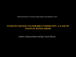National Seminar on Climate Change Impact and Adaptation, 2012




CLIMATE CHANGE VULNERABLE COMMUNITY: A CASE OF
             COASTAL BANGLADESH


        Authors: Saimum Kabir and Qazi Azizul Mowla
 