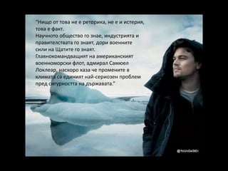 “Нищо от това не е реторика, не е и истерия,
това е факт.
Научното общество го знае, индустрията и
правителствата го знаят, дори военните
сили на Щатите го знаят.
Главнокомандващият на американският
военноморски флот, адмирал Самюел
Локлеар, наскоро каза че промените в
климата са единият най-сериозен проблем
пред сигурността на държавата.”
 