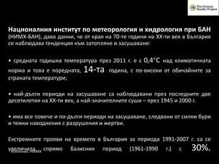 Източник: НИМХ
Националния институт по метеорология и хидрология при БАН
(НИМХ-БАН), дава данни, че от края на 70-те години на ХХ-ти век в България
се наблюдава тенденция към затопляне и засушаване:
• средната годишна температура през 2011 г. е с 0,4°C над климатичната
норма и това е поредната, 14-та година, с по-високи от обичайните за
страната температури;
• най-дълги периоди на засушаване са наблюдавани през последните две
десетилетия на ХХ-ти век, а най-значителните суши – през 1945 и 2000 г.
• има все повече и по-дълги периоди на засушаване, следвани от силни бури
и тежки наводнения с разрушения и жертви.
Екстремните прояви на времето в България за периода 1991-2007 г. са се
увеличила спрямо базисния период (1961-1990 г.) с 30%.
 