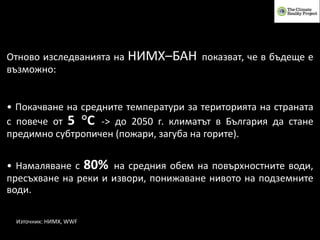 Източник: НИМХ, WWF
Отново изследванията на НИМХ–БАН показват, че в бъдеще е
възможно:
• Покачване на средните температури за територията на страната
с повече от 5 °C -> до 2050 г. климатът в България да стане
предимно субтропичен (пожари, загуба на горите).
• Намаляване с 80% на средния обем на повърхностните води,
пресъхване на реки и извори, понижаване нивото на подземните
води.
 