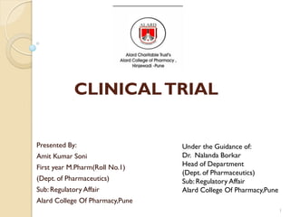 CLINICALTRIAL
Presented By:
Amit Kumar Soni
First year M.Pharm(Roll No.1)
(Dept. of Pharmaceutics)
Sub: Regulatory Affair
Alard College Of Pharmacy,Pune
Under the Guidance of:
Dr. Nalanda Borkar
Head of Department
(Dept. of Pharmaceutics)
Sub: Regulatory Affair
Alard College Of Pharmacy,Pune
1
 