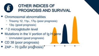 OTHER INDICES OF
PROGNOSIS AND SURVIVAL
 Chromosomal abnormalities
– Trisomy 12, 11p-, 17q- (poor prognosis)
– 13q- (good prognosis)
 2 microglobulin level
 Mutations in the V portion of Ig H gene
– Unmutated (good prognosis)
 CD 38 (poor prognosis)
 ZAP – 70 (poor prognosis)
 