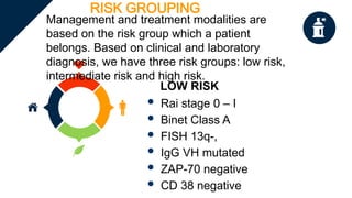 RISK GROUPING
Management and treatment modalities are
based on the risk group which a patient
belongs. Based on clinical and laboratory
diagnosis, we have three risk groups: low risk,
intermediate risk and high risk.
LOW RISK
 Rai stage 0 – I
 Binet Class A
 FISH 13q-,
 IgG VH mutated
 ZAP-70 negative
 CD 38 negative
 