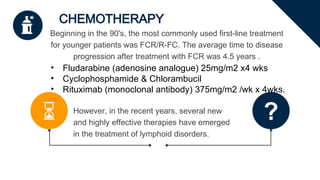 CHEMOTHERAPY
However, in the recent years, several new
and highly effective therapies have emerged
in the treatment of lymphoid disorders.
Beginning in the 90's, the most commonly used first-line treatment
for younger patients was FCR/R-FC. The average time to disease
progression after treatment with FCR was 4.5 years .
• Fludarabine (adenosine analogue) 25mg/m2 x4 wks
• Cyclophosphamide & Chlorambucil
• Rituximab (monoclonal antibody) 375mg/m2 /wk x 4wks.
 