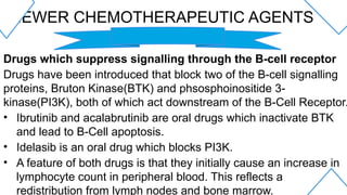 NEWER CHEMOTHERAPEUTIC AGENTS
Drugs which suppress signalling through the B-cell receptor
Drugs have been introduced that block two of the B-cell signalling
proteins, Bruton Kinase(BTK) and phsosphoinositide 3-
kinase(PI3K), both of which act downstream of the B-Cell Receptor.
• Ibrutinib and acalabrutinib are oral drugs which inactivate BTK
and lead to B-Cell apoptosis.
• Idelasib is an oral drug which blocks PI3K.
• A feature of both drugs is that they initially cause an increase in
lymphocyte count in peripheral blood. This reflects a
redistribution from lymph nodes and bone marrow.
 