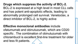 Drugs which suppress the activity of BCL-2.
BCL-2 is expressed at a high level in most CLL cells
and has potent anti-apoptotic effects, leading to
abnormally prolonged cell survival. Venetoclax, a
direct inhibitor of BCL-2, is highly active
Effective monoclonal antibodies include
ofatumumab and obinutuzumab, which are CD20
specific . The combination of obinutuzumab with
chlorambucil is excellent first-line treatment for older
and less fit patients.
 