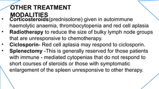 OTHER TREATMENT
MODALITIES
• Corticosteroids(prednisolone) given in autoimmune
haemolytic anaemia, thrombocytopenia and red cell aplasia
• Radiotherapy to reduce the size of bulky lymph node groups
that are unresponsive to chemotherapy.
• Ciclosporin- Red cell aplasia may respond to ciclosporin.
• Splenectomy -This is generally reserved for those patients
with immune - mediated cytopenias that do not respond to
short courses of steroids or those with symptomatic
enlargement of the spleen unresponsive to other therapy.
 