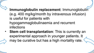 • Immunoglobulin replacement: Immunoglobulin
(e.g. 400 mg/kg/month by intravenous infusion)
is useful for patients with
hypogammaglobulinaemia and recurrent
infections
• Stem cell transplantation: This is currently an
experimental approach in younger patients. It
may be curative but has a high mortality rate.
 