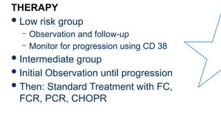 THERAPY
Low risk group
– Observation and follow-up
– Monitor for progression using CD 38
Intermediate group
Initial Observation until progression
Then: Standard Treatment with FC,
FCR, PCR, CHOPR
 