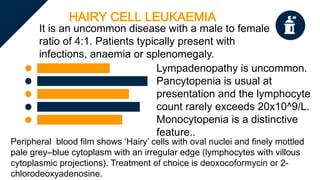 HAIRY CELL LEUKAEMIA
It is an uncommon disease with a male to female
ratio of 4:1. Patients typically present with
infections, anaemia or splenomegaly.
Lympadenopathy is uncommon.
Pancytopenia is usual at
presentation and the lymphocyte
count rarely exceeds 20x10^9/L.
Monocytopenia is a distinctive
feature..
Peripheral blood film shows ‘Hairy’ cells with oval nuclei and finely mottled
pale grey–blue cytoplasm with an irregular edge (lymphocytes with villous
cytoplasmic projections). Treatment of choice is deoxocoformycin or 2-
chlorodeoxyadenosine.
 