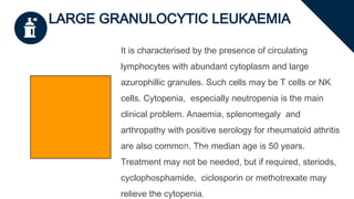 LARGE GRANULOCYTIC LEUKAEMIA
It is characterised by the presence of circulating
lymphocytes with abundant cytoplasm and large
azurophillic granules. Such cells may be T cells or NK
cells. Cytopenia, especially neutropenia is the main
clinical problem. Anaemia, splenomegaly and
arthropathy with positive serology for rheumatoid athritis
are also common. The median age is 50 years.
Treatment may not be needed, but if required, steriods,
cyclophosphamide, ciclosporin or methotrexate may
relieve the cytopenia.
Enter title
 